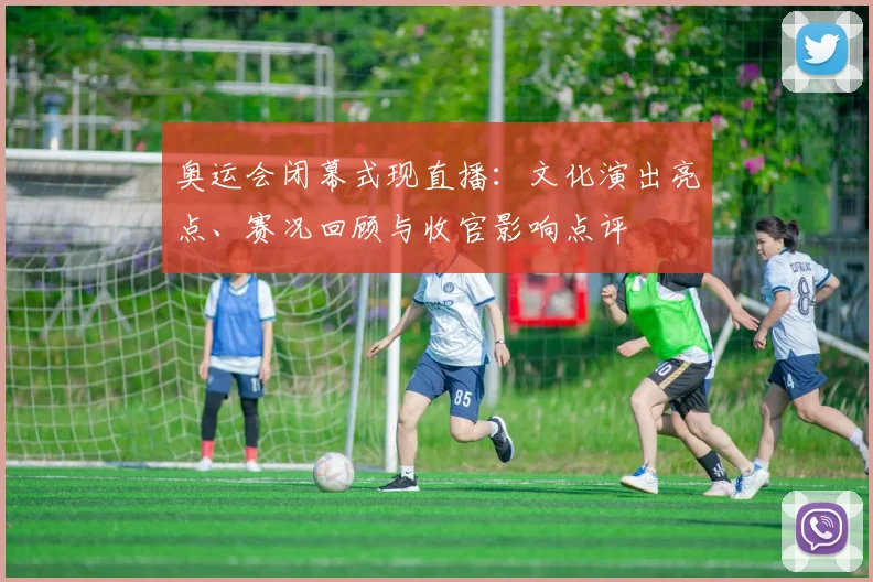 奥运会闭幕式现直播：文化演出亮点、赛况回顾与收官影响点评