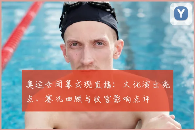 奥运会闭幕式现直播：文化演出亮点、赛况回顾与收官影响点评